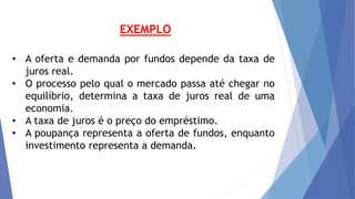 • A oferta e demanda por fundos depende da taxa de
juros real.
• O processo pelo qual o mercado passa até chegar no
equilíbrio, determina a taxa de juros real de uma
economia.
• A taxa de juros é o preço do empréstimo.
• A poupança representa a oferta de fundos, enquanto
investimento representa a demanda.
EXEMPLO
 
