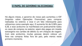 Há alguns meses, o governo do nosso país aumentou o IOF
(Imposto sobre Operações Financeiras) para compras
realizadas no exterior, e esse é um fato interessante para
utilizarmos como exemplo aqui. O aumento foi de 0,38% para
6,38, e esse acréscimo se manifestará em praticamente todos
os casos de compras no exterior, sejam elas pagas em moeda
estrangeira nos cartões de débito ou em cheques de viagem.
Com este acréscimo, muitas pessoas devem colocar um
freio nas compras feitas fora do país, pelo menos neste
primeiro momento.
 