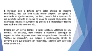 É inegável que o Estado deve estar atento ao sistema
econômico, isso por uma razão muito simples: em geral, a
economia se ajusta sozinha, por isso, quando há a escassez de
um produto (devido às secas no caso de alguns alimentos, por
exemplo), haverá o aumento de preços e a importação daquilo
que está em falta no mercado.
Depois de um certo tempo, o valor acabará voltando ao seu
normal. No entanto, nem sempre a economia consegue se
regular sozinha. Algumas vezes ocorrem problemas chamados de
“falhas de mercado”, que exigem a participação direta do
governo para que possam ser resolvidas, fazendo com que tudo
volte ao normal.
 