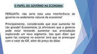 PERGUNTA: não seria esta uma interferência do
governo no andamento natural da economia?
Principalmente, considerando que esse aumento foi
tão grande? Economistas já afirmaram que o governo
pode estar tentando aumentar sua arrecadação
explorando um novo segmento. Isso quer dizer que
quem faz compras no exterior terá que se preocupar
com o valor do IOF, além do preço do dólar.
O PAPEL DO GOVERNO NA ECONOMIA
 