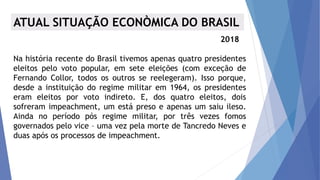 ATUAL SITUAÇÃO ECONÒMICA DO BRASIL
2018
Na história recente do Brasil tivemos apenas quatro presidentes
eleitos pelo voto popular, em sete eleições (com exceção de
Fernando Collor, todos os outros se reelegeram). Isso porque,
desde a instituição do regime militar em 1964, os presidentes
eram eleitos por voto indireto. E, dos quatro eleitos, dois
sofreram impeachment, um está preso e apenas um saiu ileso.
Ainda no período pós regime militar, por três vezes fomos
governados pelo vice – uma vez pela morte de Tancredo Neves e
duas após os processos de impeachment.
 