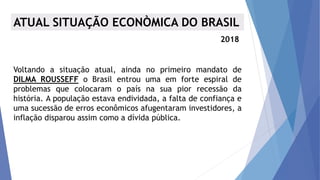 ATUAL SITUAÇÃO ECONÒMICA DO BRASIL
2018
Voltando a situação atual, ainda no primeiro mandato de
DILMA ROUSSEFF o Brasil entrou uma em forte espiral de
problemas que colocaram o país na sua pior recessão da
história. A população estava endividada, a falta de confiança e
uma sucessão de erros econômicos afugentaram investidores, a
inflação disparou assim como a dívida pública.
 