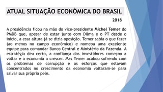 A presidência ficou na mão do vice-presidente Michel Temer do
PMDB que, apesar de estar junto com Dilma e o PT desde o
início, a essa altura já se dizia oposição. Temer sabia o que fazer
(ao menos no campo econômico) e nomeou uma excelente
equipe para comandar Banco Central e Ministério da Fazenda. A
estratégia deu certo, a confiança dos investidores começou a
voltar e a economia a crescer. Mas Temer acabou sofrendo com
os problemas de corrupção e os esforços que estavam
concentrados no crescimento da economia voltaram-se para
salvar sua própria pele.
ATUAL SITUAÇÃO ECONÒMICA DO BRASIL
2018
 