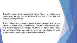 Quando explodiram as denúncias contra Temer já estávamos a
pouco mais de um ano da eleição. E foi isso que tornou essa
eleição tão importante.
O mercado entrou em compasso de espera. Novos investimentos
deixaram de ser feitos, investidores “tiraram o pé do acelerador”
e a própria população começou novamente a sofrer com a falta
de confiança. Estávamos muito perto de um novo divisor de águas
e não fazia sentido qualquer decisão antecipada.
 