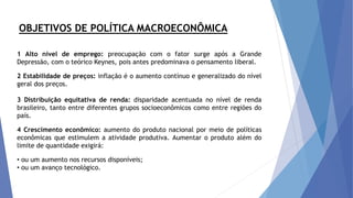 OBJETIVOS DE POLÍTICA MACROECONÔMICA
1 Alto nível de emprego: preocupação com o fator surge após a Grande
Depressão, com o teórico Keynes, pois antes predominava o pensamento liberal.
2 Estabilidade de preços: inflação é o aumento contínuo e generalizado do nível
geral dos preços.
3 Distribuição equitativa de renda: disparidade acentuada no nível de renda
brasileiro, tanto entre diferentes grupos socioeconômicos como entre regiões do
país.
4 Crescimento econômico: aumento do produto nacional por meio de políticas
econômicas que estimulem a atividade produtiva. Aumentar o produto além do
limite de quantidade exigirá:
• ou um aumento nos recursos disponíveis;
• ou um avanço tecnológico.
 