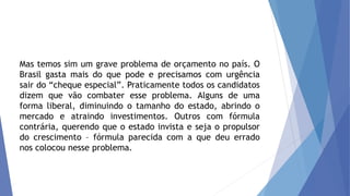 Mas temos sim um grave problema de orçamento no país. O
Brasil gasta mais do que pode e precisamos com urgência
sair do “cheque especial”. Praticamente todos os candidatos
dizem que vão combater esse problema. Alguns de uma
forma liberal, diminuindo o tamanho do estado, abrindo o
mercado e atraindo investimentos. Outros com fórmula
contrária, querendo que o estado invista e seja o propulsor
do crescimento – fórmula parecida com a que deu errado
nos colocou nesse problema.
 