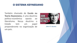 O SISTEMA KEYNESIANO
Também chamado de Escola ou
Teoria Keynesiana, é uma doutrina
político-econômica oposta ao
liberalismo. Nessa doutrina o
Estado tem um papel
preponderante na organização de
um país.
John M. Keynes:
 