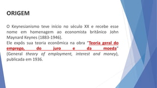 ORIGEM
O Keynesianismo teve início no século XX e recebe esse
nome em homenagem ao economista britânico John
Maynard Keynes (1883-1946).
Ele expôs sua teoria econômica na obra “Teoria geral do
emprego, do juro e da moeda”
(General theory of employment, interest and money),
publicada em 1936.
 
