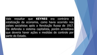Vale ressaltar que KEYNES era contrário à
estatização da economia, como havia ocorrido nos
países socialistas após a Revolução Russa de 1917.
Ele defendia o sistema capitalista, porém acreditava
que deveria haver ações e medidas de controle por
parte do Estado.
 