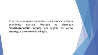Essa teoria foi muito importante para renovar a teoria
econômica clássica. Pautada na chamada
“macroeconomia”, propõe um regime de pleno
emprego e o controle da inflação.
 