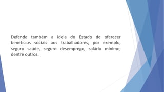 Defende também a ideia do Estado de oferecer
benefícios sociais aos trabalhadores, por exemplo,
seguro saúde, seguro desemprego, salário mínimo,
dentre outros.
 