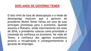 DOIS ANOS DE GOVERNO TEMER
O alto nível da taxa de desocupação e o medo do
desemprego mostram que o governo do
presidente Michel Temer falhou em uma de suas
principais promessas para a economia. Quando
assumiu o Planalto, ainda interinamente em maio
de 2016, o presidente colocou como prioridade a
retomada da confiança na economia. Na visão de
Temer, a confiança dos agentes econômicos
puxaria a recuperação e consequentemente a
geração de empregos.
 