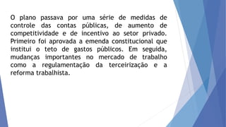 O plano passava por uma série de medidas de
controle das contas públicas, de aumento de
competitividade e de incentivo ao setor privado.
Primeiro foi aprovada a emenda constitucional que
institui o teto de gastos públicos. Em seguida,
mudanças importantes no mercado de trabalho
como a regulamentação da terceirização e a
reforma trabalhista.
 
