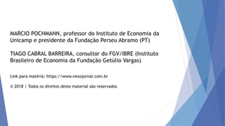 MARCIO POCHMANN, professor do Instituto de Economia da
Unicamp e presidente da Fundação Perseu Abramo (PT)
TIAGO CABRAL BARREIRA, consultor do FGV/IBRE (Instituto
Brasileiro de Economia da Fundação Getúlio Vargas)
Link para matéria: https://www.nexojornal.com.br
© 2018 | Todos os direitos deste material são reservados
 
