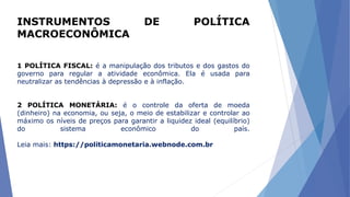 INSTRUMENTOS DE POLÍTICA
MACROECONÔMICA
1 POLÍTICA FISCAL: é a manipulação dos tributos e dos gastos do
governo para regular a atividade econômica. Ela é usada para
neutralizar as tendências à depressão e à inflação.
2 POLÍTICA MONETÁRIA: é o controle da oferta de moeda
(dinheiro) na economia, ou seja, o meio de estabilizar e controlar ao
máximo os níveis de preços para garantir a liquidez ideal (equilíbrio)
do sistema econômico do país.
Leia mais: https://politicamonetaria.webnode.com.br
 