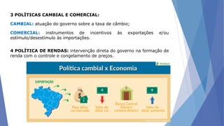 3 POLÍTICAS CAMBIAL E COMERCIAL:
CAMBIAL: atuação do governo sobre a taxa de câmbio;
COMERCIAL: instrumentos de incentivos às exportações e/ou
estímulo/desestímulo às importações.
4 POLÍTICA DE RENDAS: intervenção direta do governo na formação de
renda com o controle e congelamento de preços.
 