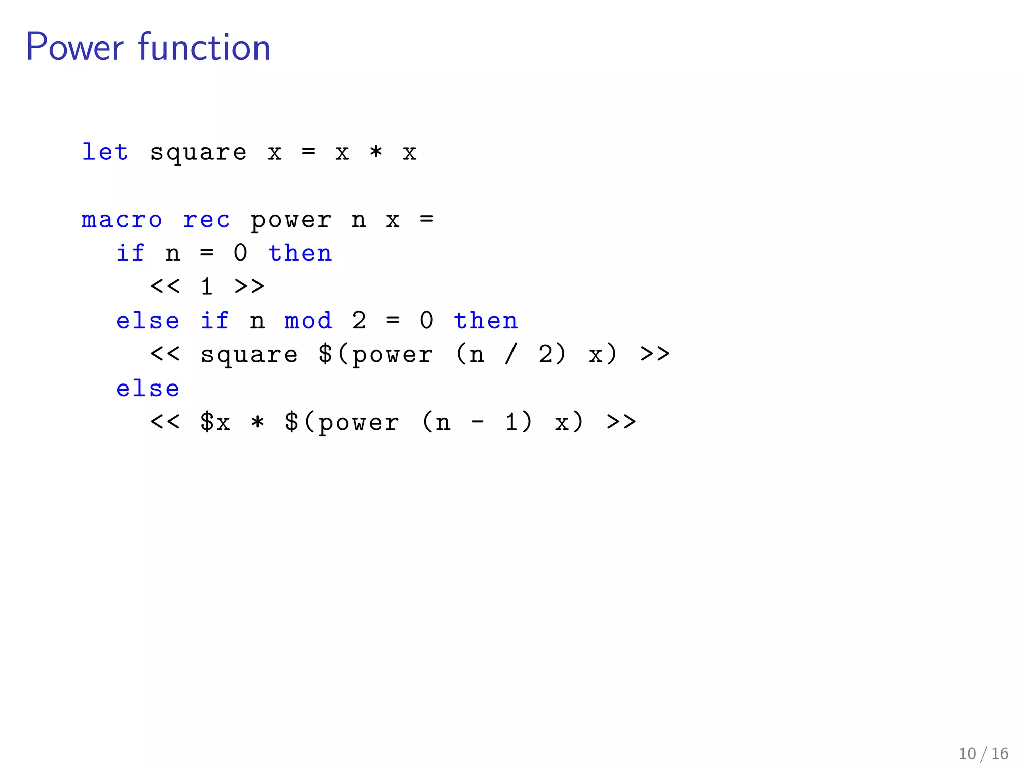 Power function
let square x = x * x
macro rec power n x =
if n = 0 then
<< 1 >>
else if n mod 2 = 0 then
<< square $(power (n / 2) x) >>
else
<< $x * $(power (n - 1) x) >>
10 / 16
 