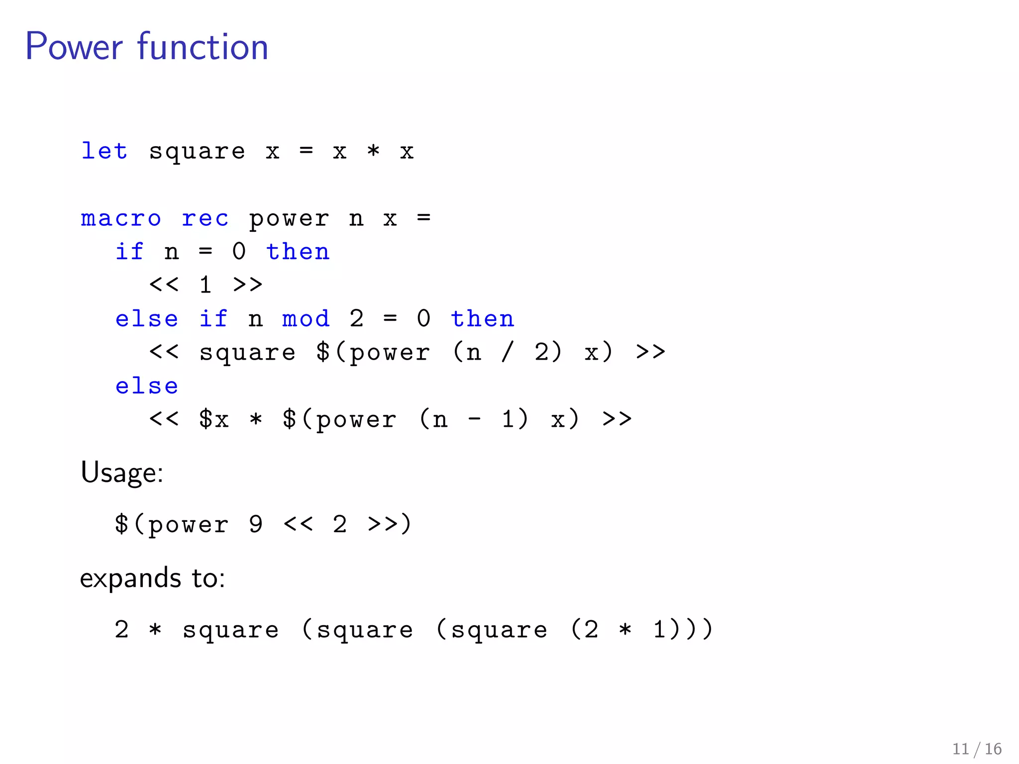 Power function
let square x = x * x
macro rec power n x =
if n = 0 then
<< 1 >>
else if n mod 2 = 0 then
<< square $(power (n / 2) x) >>
else
<< $x * $(power (n - 1) x) >>
Usage:
$(power 9 << 2 >>)
expands to:
2 * square (square (square (2 * 1)))
11 / 16
 