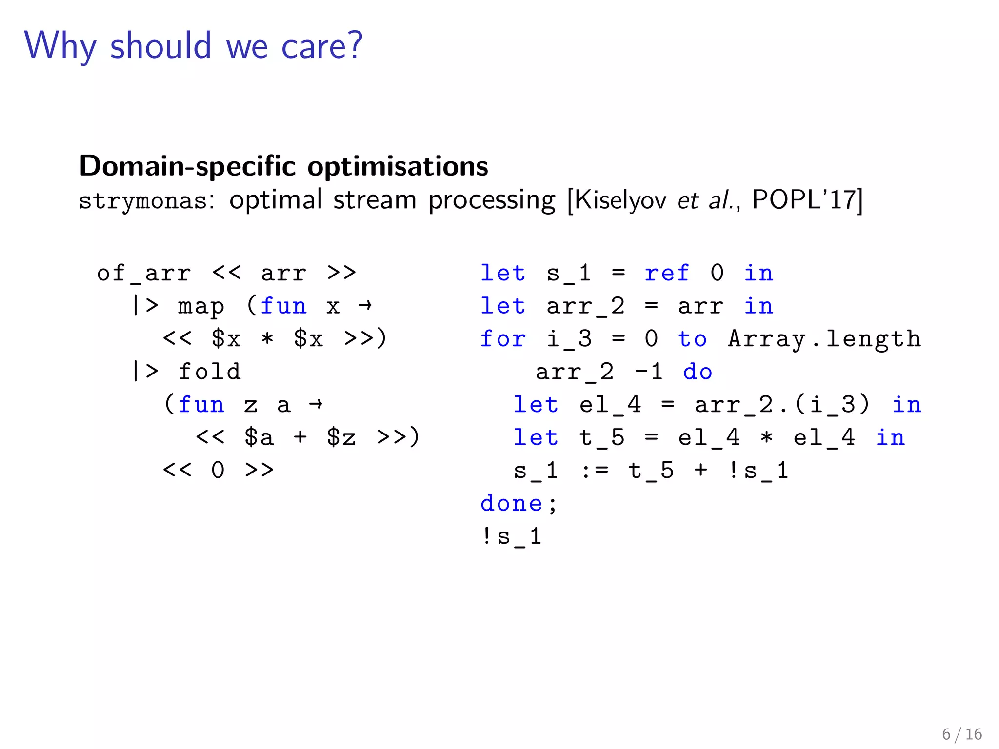 Why should we care?
Domain-specific optimisations
strymonas: optimal stream processing [Kiselyov et al., POPL’17]
of_arr << arr >>
|> map (fun x →
<< $x * $x >>)
|> fold
(fun z a →
<< $a + $z >>)
<< 0 >>
let s_1 = ref 0 in
let arr_2 = arr in
for i_3 = 0 to Array.length
arr_2 -1 do
let el_4 = arr_2.(i_3) in
let t_5 = el_4 * el_4 in
s_1 := t_5 + !s_1
done;
!s_1
6 / 16
 