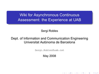 Wiki for Asynchronous Continuous
    Assessment: the Experience at UAB

                   Sergi Robles

Dept. of Information and Communication Engineering
         Universitat Autònoma de Barcelona

               Sergi.Robles@uab.cat

                    May 2008