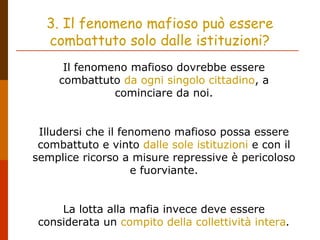 3. Il fenomeno mafioso può essere
combattuto solo dalle istituzioni?
Il fenomeno mafioso dovrebbe essere
combattuto da ogni singolo cittadino, a
cominciare da noi.
Illudersi che il fenomeno mafioso possa essere
combattuto e vinto dalle sole istituzioni e con il
semplice ricorso a misure repressive è pericoloso
e fuorviante.
La lotta alla mafia invece deve essere
considerata un compito della collettività intera.
 