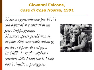 Giovanni Falcone,
Cose di Cosa Nostra, 1991
Si muore generalmente perché si è
soli o perché si è entrati in un
gioco troppo grande.
Si muore spesso perché non si
dispone delle necessarie alleanze,
perché si è privi di sostegno.
In Sicilia la mafia colpisce i
servitori dello Stato che lo Stato
non è riuscito a proteggere.
 