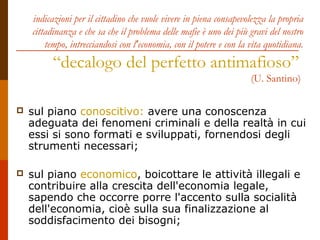 indicazioni per il cittadino che vuole vivere in piena consapevolezza la propria
cittadinanza e che sa che il problema delle mafie è uno dei più gravi del nostro
tempo, intrecciandosi con l'economia, con il potere e con la vita quotidiana.
“decalogo del perfetto antimafioso”
(U. Santino)
 sul piano conoscitivo: avere una conoscenza
adeguata dei fenomeni criminali e della realtà in cui
essi si sono formati e sviluppati, fornendosi degli
strumenti necessari;
 sul piano economico, boicottare le attività illegali e
contribuire alla crescita dell'economia legale,
sapendo che occorre porre l'accento sulla socialità
dell'economia, cioè sulla sua finalizzazione al
soddisfacimento dei bisogni;
 