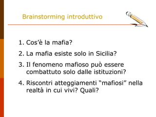 Brainstorming introduttivo
1. Cos’è la mafia?
2. La mafia esiste solo in Sicilia?
3. Il fenomeno mafioso può essere
combattuto solo dalle istituzioni?
4. Riscontri atteggiamenti “mafiosi” nella
realtà in cui vivi? Quali?
 