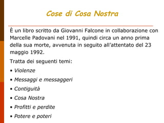 Cose di Cosa Nostra
È un libro scritto da Giovanni Falcone in collaborazione con
Marcelle Padovani nel 1991, quindi circa un anno prima
della sua morte, avvenuta in seguito all’attentato del 23
maggio 1992.
Tratta dei seguenti temi:
• Violenze
• Messaggi e messaggeri
• Contiguità
• Cosa Nostra
• Profitti e perdite
• Potere e poteri
 