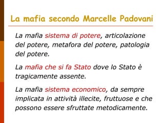 La mafia secondo Marcelle Padovani
La mafia sistema di potere, articolazione
del potere, metafora del potere, patologia
del potere.
La mafia che si fa Stato dove lo Stato è
tragicamente assente.
La mafia sistema economico, da sempre
implicata in attività illecite, fruttuose e che
possono essere sfruttate metodicamente.
 