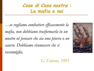 Cose di Cosa nostra :
La mafia e noi
…se vogliamo combattere efficacemente la
mafia, non dobbiamo trasformarla in un
mostro né pensare che sia una piovra o un
cancro. Dobbiamo riconoscere che ci
rassomiglia.
G. Falcone, 1991
 