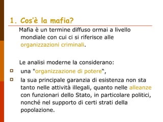 1. Cos’è la mafia?
Mafia è un termine diffuso ormai a livello
mondiale con cui ci si riferisce alle
organizzazioni criminali.
Le analisi moderne la considerano:
 una "organizzazione di potere“,
 la sua principale garanzia di esistenza non sta
tanto nelle attività illegali, quanto nelle alleanze
con funzionari dello Stato, in particolare politici,
nonché nel supporto di certi strati della
popolazione.
 