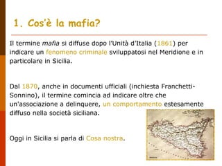 Il termine mafia si diffuse dopo l’Unità d’Italia (1861) per
indicare un fenomeno criminale sviluppatosi nel Meridione e in
particolare in Sicilia.
Dal 1870, anche in documenti ufficiali (inchiesta Franchetti-
Sonnino), il termine comincia ad indicare oltre che
un'associazione a delinquere, un comportamento estesamente
diffuso nella società siciliana.
Oggi in Sicilia si parla di Cosa nostra.
1. Cos’è la mafia?
 