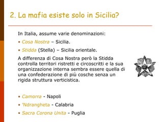 2. La mafia esiste solo in Sicilia?
In Italia, assume varie denominazioni:
• Cosa Nostra – Sicilia.
• Stidda (Stella) – Sicilia orientale.
A differenza di Cosa Nostra però la Stidda
controlla territori ristretti e circoscritti e la sua
organizzazione interna sembra essere quella di
una confederazione di più cosche senza un
rigida struttura verticistica.
• Camorra - Napoli
• 'Ndrangheta - Calabria
• Sacra Corona Unita - Puglia
 