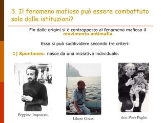 3. Il fenomeno mafioso può essere combattuto
solo dalle istituzioni?
Fin dalle origini si è contrapposto al fenomeno mafioso il
movimento antimafia.
Esso si può suddividere secondo tre criteri:
1) Spontaneo: nasce da una iniziativa individuale.
Peppino Impastato
Libero Grassi don Pino Puglisi
 
