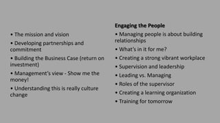 • The mission and vision
• Developing partnerships and
commitment
• Building the Business Case (return on
investment)
• Management’s view - Show me the
money!
• Understanding this is really culture
change
Engaging the People
• Managing people is about building
relationships
• What’s in it for me?
• Creating a strong vibrant workplace
• Supervision and leadership
• Leading vs. Managing
• Roles of the supervisor
• Creating a learning organization
• Training for tomorrow
 