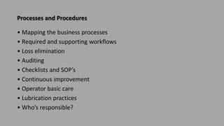 Processes and Procedures
• Mapping the business processes
• Required and supporting workflows
• Loss elimination
• Auditing
• Checklists and SOP’s
• Continuous improvement
• Operator basic care
• Lubrication practices
• Who’s responsible?
 
