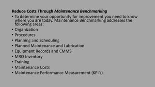 Reduce Costs Through Maintenance Benchmarking
• To determine your opportunity for improvement you need to know
where you are today. Maintenance Benchmarking addresses the
following areas:
• Organization
• Procedures
• Planning and Scheduling
• Planned Maintenance and Lubrication
• Equipment Records and CMMS
• MRO Inventory
• Training
• Maintenance Costs
• Maintenance Performance Measurement (KPI’s)
 
