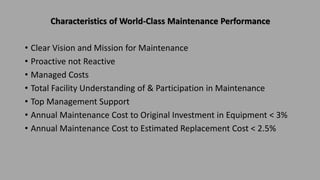 Characteristics of World-Class Maintenance Performance
• Clear Vision and Mission for Maintenance
• Proactive not Reactive
• Managed Costs
• Total Facility Understanding of & Participation in Maintenance
• Top Management Support
• Annual Maintenance Cost to Original Investment in Equipment < 3%
• Annual Maintenance Cost to Estimated Replacement Cost < 2.5%
 