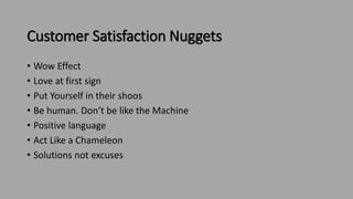 Customer Satisfaction Nuggets
• Wow Effect
• Love at first sign
• Put Yourself in their shoos
• Be human. Don’t be like the Machine
• Positive language
• Act Like a Chameleon
• Solutions not excuses
 