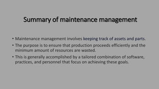 Summary of maintenance management
• Maintenance management involves keeping track of assets and parts.
• The purpose is to ensure that production proceeds efficiently and the
minimum amount of resources are wasted.
• This is generally accomplished by a tailored combination of software,
practices, and personnel that focus on achieving these goals.
 