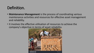 Definition.
• Maintenance Management is the process of coordinating various
maintenance activities and resources for effective asset management
and reliability.
• It involves the effective utilisation of resources to achieve the
company’s objective in terms of asset reliability.
 