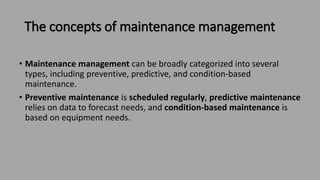 The concepts of maintenance management
• Maintenance management can be broadly categorized into several
types, including preventive, predictive, and condition-based
maintenance.
• Preventive maintenance is scheduled regularly, predictive maintenance
relies on data to forecast needs, and condition-based maintenance is
based on equipment needs.
 