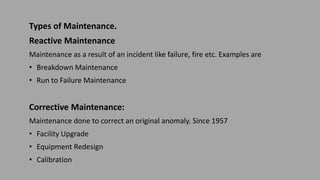 Types of Maintenance.
Reactive Maintenance
Maintenance as a result of an incident like failure, fire etc. Examples are
• Breakdown Maintenance
• Run to Failure Maintenance
Corrective Maintenance:
Maintenance done to correct an original anomaly. Since 1957
• Facility Upgrade
• Equipment Redesign
• Calibration
 