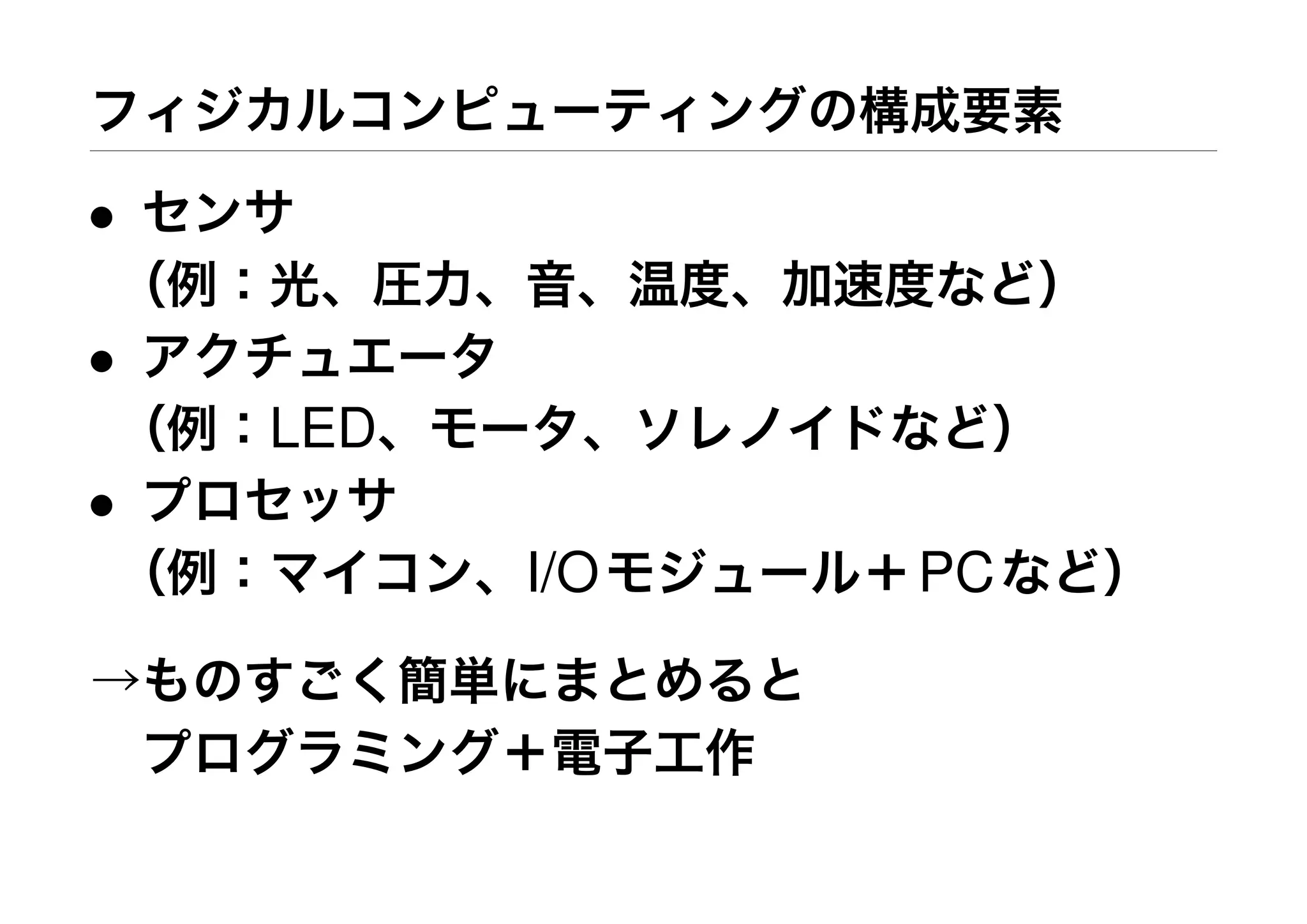 フィジカルコンピューティングの構成要素
• センサ
（例：光、圧力、音、温度、加速度など）
• アクチュエータ
（例：LED、モータ、ソレノイドなど）
• プロセッサ
（例：マイコン、I/Oモジュール＋PCなど）
→ものすごく簡単にまとめると
 プログラミング＋電子工作
 