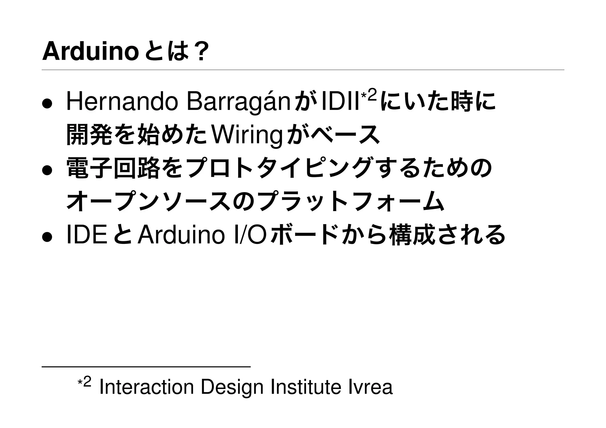 Arduinoとは？
• Hernando Barrag´anがIDII*2
にいた時に
開発を始めたWiringがベース
• 電子回路をプロトタイピングするための
オープンソースのプラットフォーム
• IDEとArduino I/Oボードから構成される
*2 Interaction Design Institute Ivrea
 