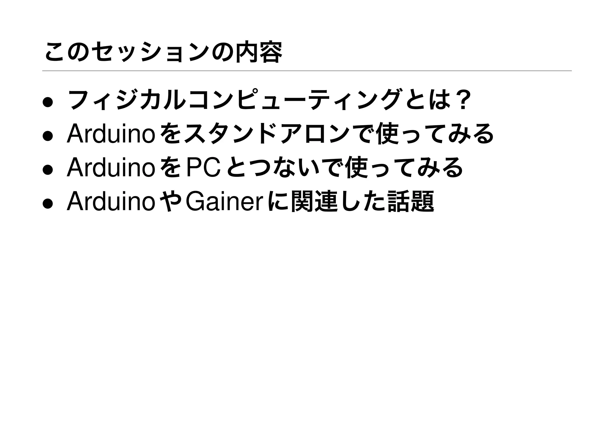 このセッションの内容
• フィジカルコンピューティングとは？
• Arduinoをスタンドアロンで使ってみる
• ArduinoをPCとつないで使ってみる
• ArduinoやGainerに関連した話題
 