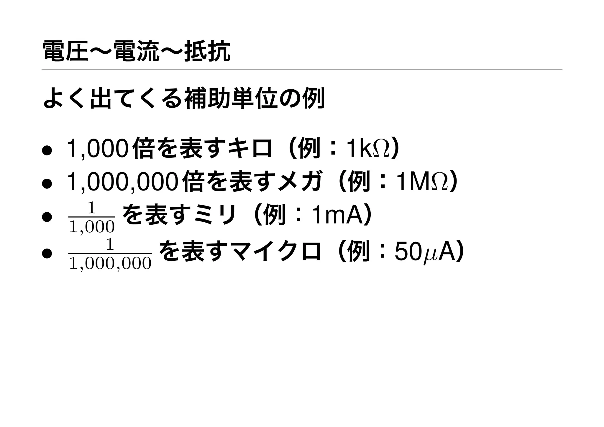 電圧∼電流∼抵抗
よく出てくる補助単位の例
• 1,000倍を表すキロ（例：1kΩ）
• 1,000,000倍を表すメガ（例：1MΩ）
• 1
1,000 を表すミリ（例：1mA）
• 1
1,000,000 を表すマイクロ（例：50µA）
 