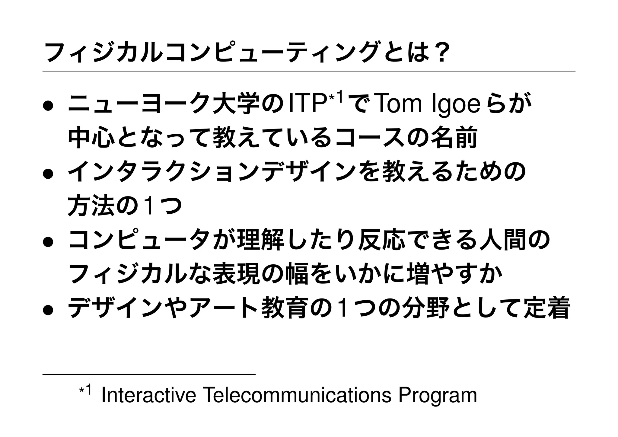 フィジカルコンピューティングとは？
• ニューヨーク大学のITP*1
でTom Igoeらが
中心となって教えているコースの名前
• インタラクションデザインを教えるための
方法の1つ
• コンピュータが理解したり反応できる人間の
フィジカルな表現の幅をいかに増やすか
• デザインやアート教育の1つの分野として定着
*1 Interactive Telecommunications Program
 