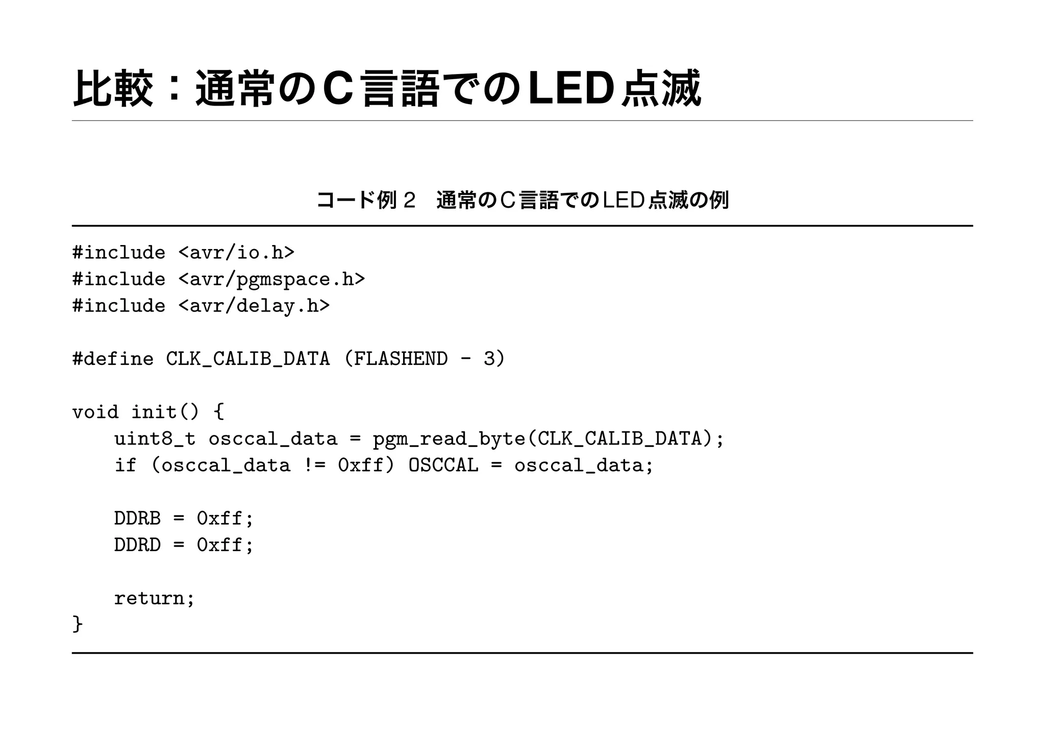 比較：通常のC言語でのLED点滅
コード例 2 通常のC言語でのLED点滅の例
#include <avr/io.h>
#include <avr/pgmspace.h>
#include <avr/delay.h>
#define CLK_CALIB_DATA (FLASHEND - 3)
void init() {
uint8_t osccal_data = pgm_read_byte(CLK_CALIB_DATA);
if (osccal_data != 0xff) OSCCAL = osccal_data;
DDRB = 0xff;
DDRD = 0xff;
return;
}
 